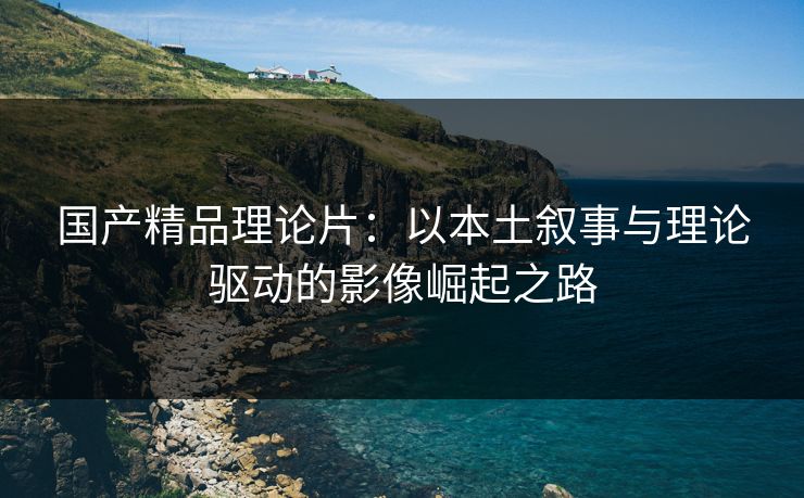 国产精品理论片：以本土叙事与理论驱动的影像崛起之路