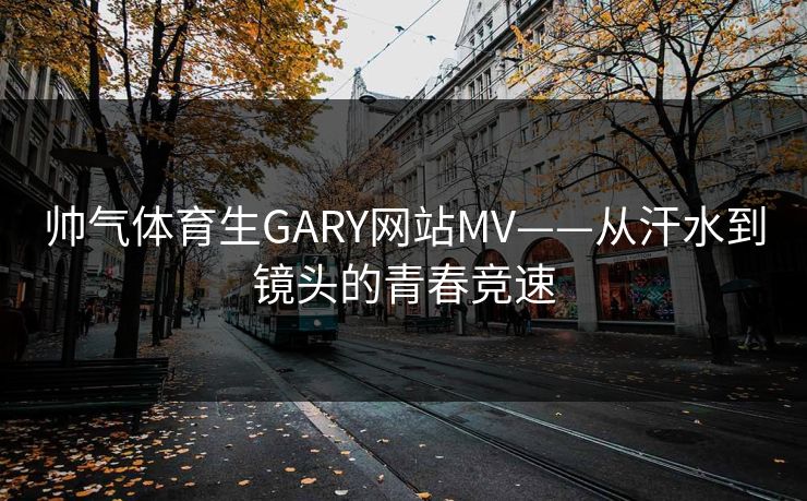 帅气体育生GARY网站MV——从汗水到镜头的青春竞速