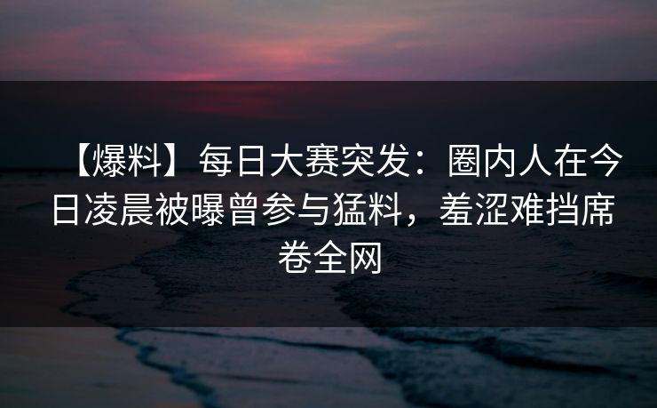 【爆料】每日大赛突发：圈内人在今日凌晨被曝曾参与猛料，羞涩难挡席卷全网