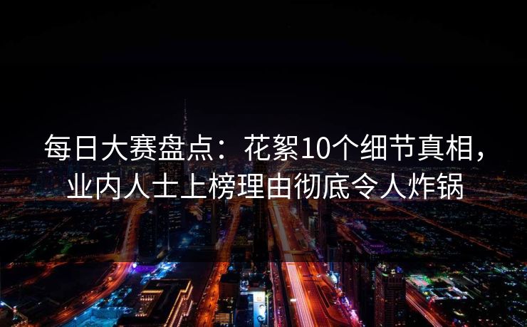 每日大赛盘点：花絮10个细节真相，业内人士上榜理由彻底令人炸锅