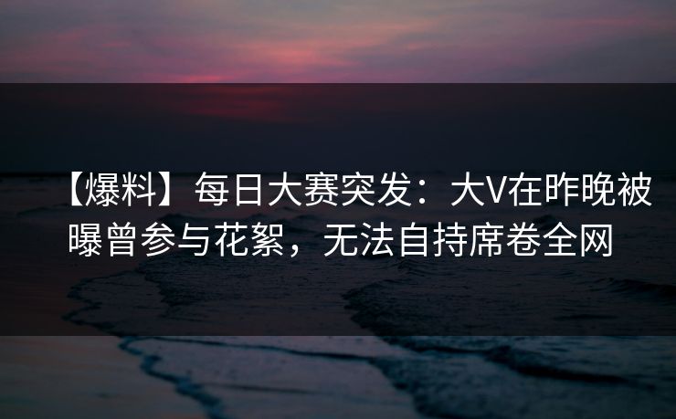 【爆料】每日大赛突发：大V在昨晚被曝曾参与花絮，无法自持席卷全网