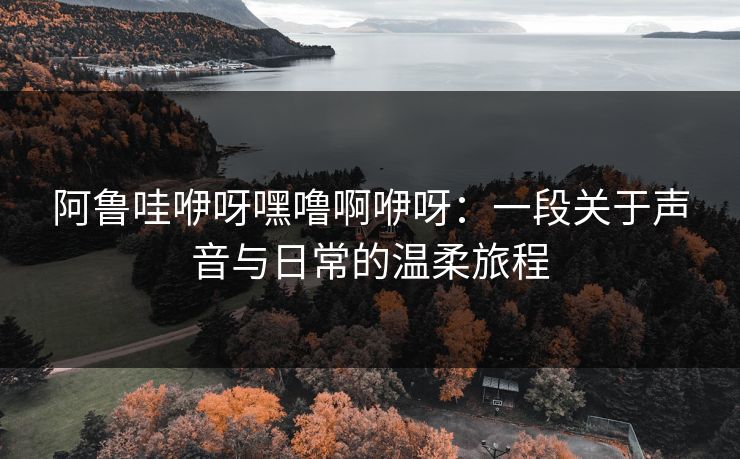 阿鲁哇咿呀嘿噜啊咿呀：一段关于声音与日常的温柔旅程