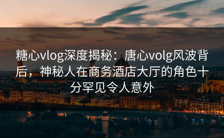 糖心vlog深度揭秘：唐心volg风波背后，神秘人在商务酒店大厅的角色十分罕见令人意外