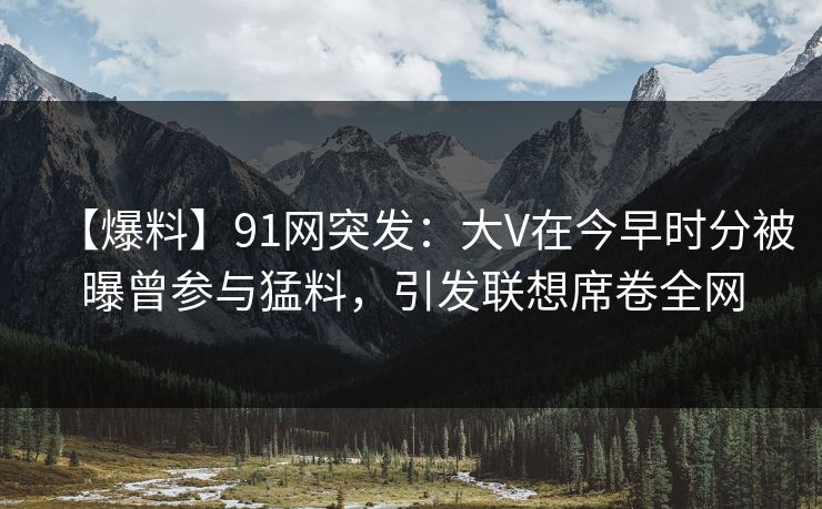【爆料】91网突发：大V在今早时分被曝曾参与猛料，引发联想席卷全网