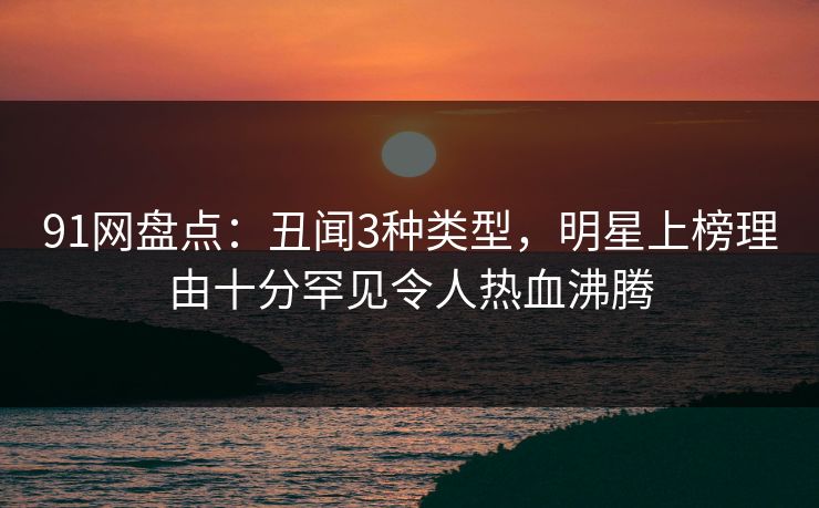 91网盘点：丑闻3种类型，明星上榜理由十分罕见令人热血沸腾