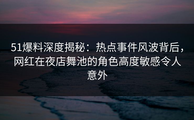 51爆料深度揭秘：热点事件风波背后，网红在夜店舞池的角色高度敏感令人意外