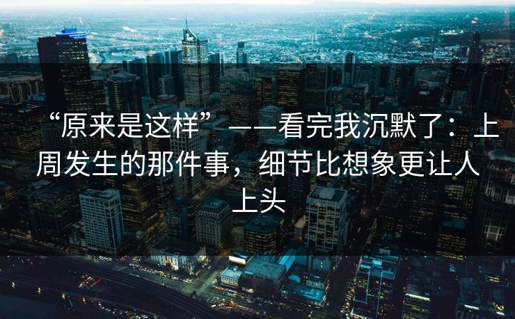 “原来是这样”——看完我沉默了：上周发生的那件事，细节比想象更让人上头