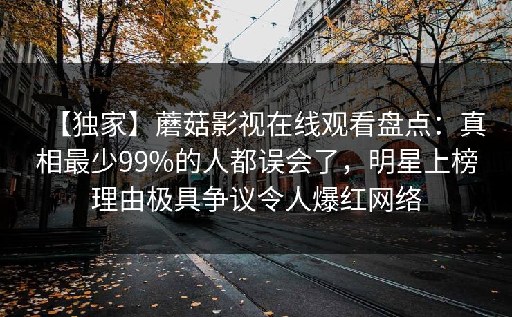 【独家】蘑菇影视在线观看盘点：真相最少99%的人都误会了，明星上榜理由极具争议令人爆红网络