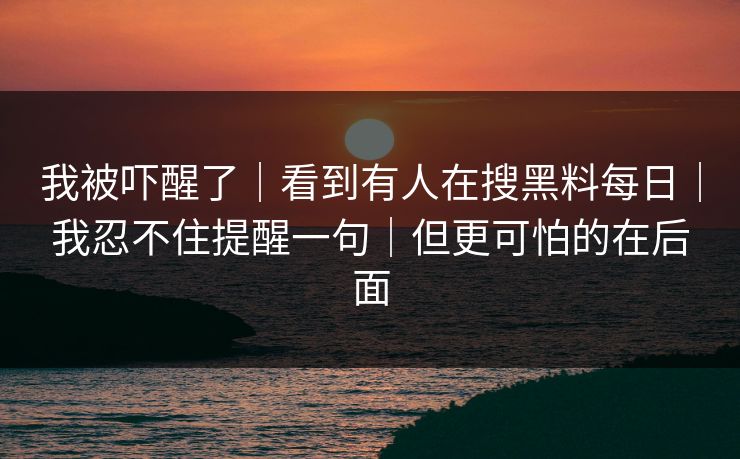 我被吓醒了|看到有人在搜黑料每日|我忍不住提醒一句|但更可怕的在后面 我被吓醒了|看到有人在搜黑料每日|我忍不住提醒一句|但更可怕的在后面