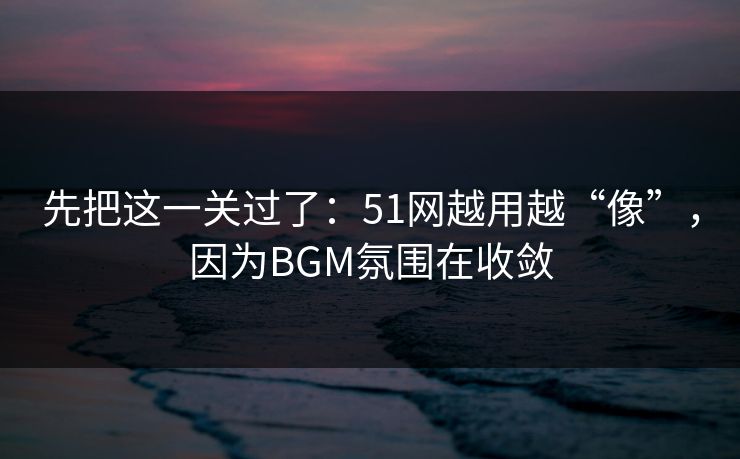 先把这一关过了：51网越用越“像”，因为BGM氛围在收敛