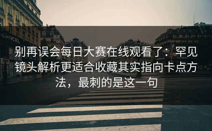 别再误会每日大赛在线观看了：罕见镜头解析更适合收藏其实指向卡点方法，最刺的是这一句
