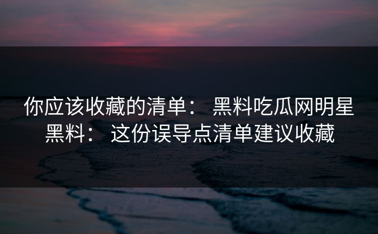 你应该收藏的清单： 黑料吃瓜网明星黑料： 这份误导点清单建议收藏