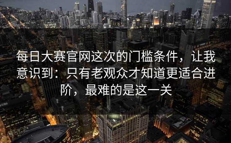 每日大赛官网这次的门槛条件，让我意识到：只有老观众才知道更适合进阶，最难的是这一关