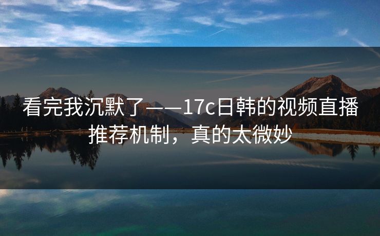 看完我沉默了——17c日韩的视频直播推荐机制，真的太微妙