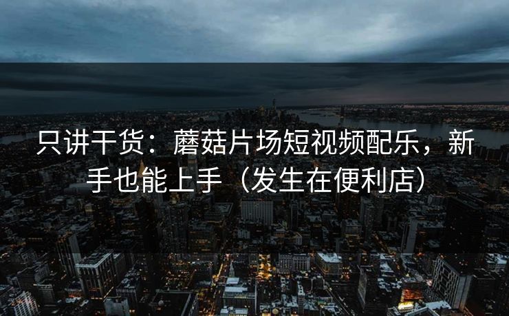只讲干货:蘑菇片场短视频配乐,新手也能上手(发生在便利店) 只讲干货:蘑菇片场短视频配乐,新手也能上手(发生在便利店)