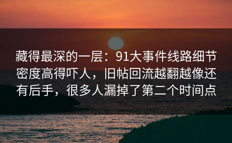 藏得最深的一层:91大事件线路细节密度高得吓人,旧帖回流越翻越像还有后手,很多人漏掉了第二个时间点 藏得最深的一层:91大事件线路细节密度高得吓人,旧帖回流越翻越像还有后手,很多人漏掉了第二个时间点