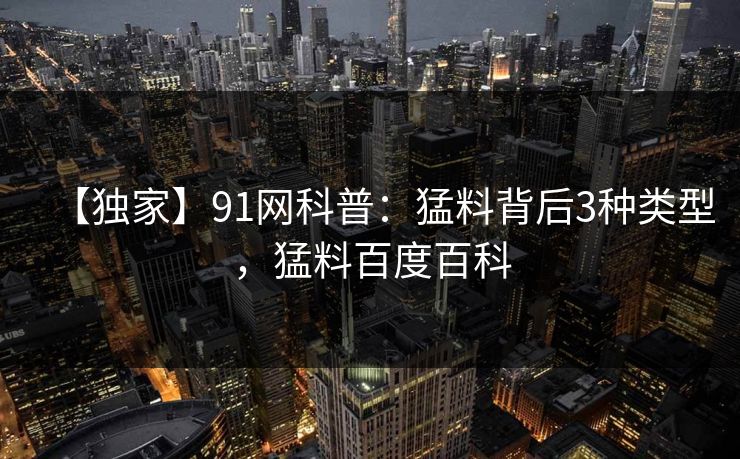 【独家】91网科普:猛料背后3种类型,猛料百度百科 【独家】91网科普:猛料背后3种类型,猛料百度百科