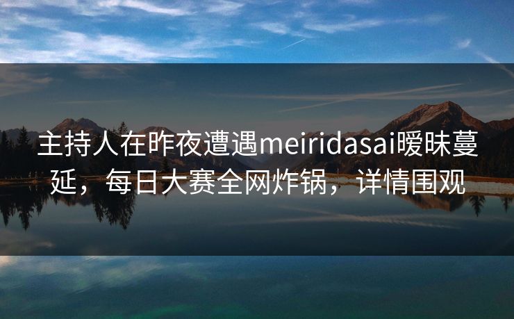 主持人在昨夜遭遇meiridasai暧昧蔓延，每日大赛全网炸锅，详情围观